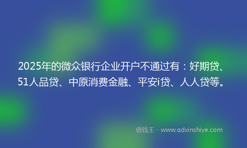 2025年的微众银行企业开户不通过有：好期贷、51人品贷、中原消费金融、平安i贷、人人贷等。
