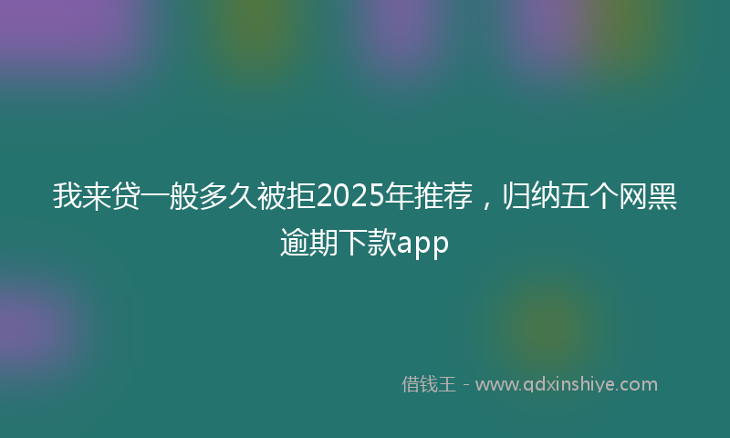 我来贷一般多久被拒2025年推荐，归纳五个网黑逾期下款app