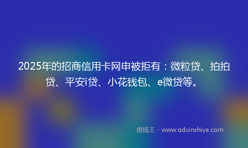 2025年的招商信用卡网申被拒有：微粒贷、拍拍贷、平安i贷、小花钱包、e微贷等。