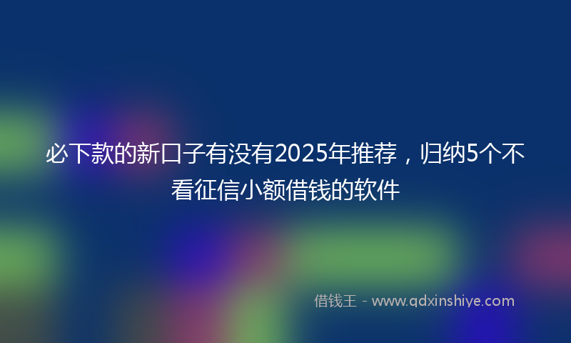 必下款的新口子有没有2025年推荐，归纳5个不看征信小额借钱的软件