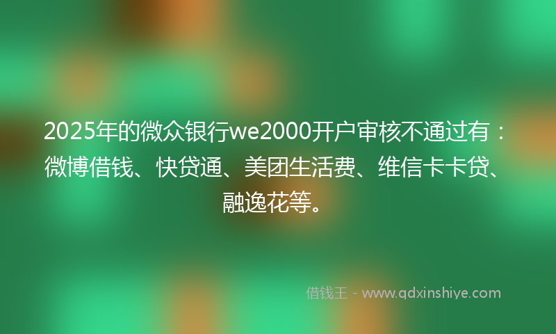 2025年的微众银行we2000开户审核不通过有：微博借钱、快贷通、美团生活费、维信卡卡贷、融逸花等。