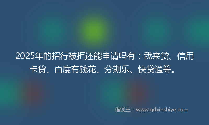 2025年的招行被拒还能申请吗有：我来贷、信用卡贷、百度有钱花、分期乐、快贷通等。