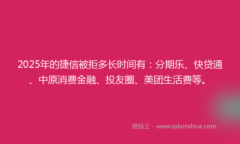 2025年的捷信被拒多长时间有：分期乐、快贷通、中原消费金融、投友圈、美团生活费等。