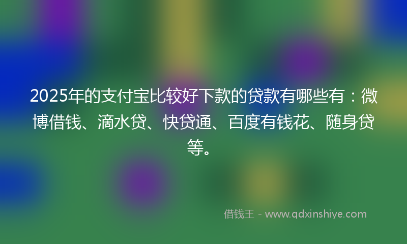 2025年的支付宝比较好下款的贷款有哪些有：微博借钱、滴水贷、快贷通、百度有钱花、随身贷等。