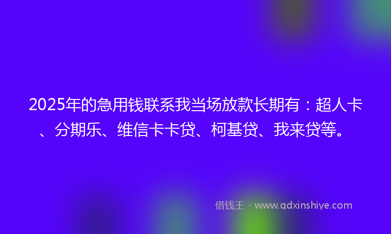 2025年的急用钱联系我当场放款长期有：超人卡、分期乐、维信卡卡贷、柯基贷、我来贷等。