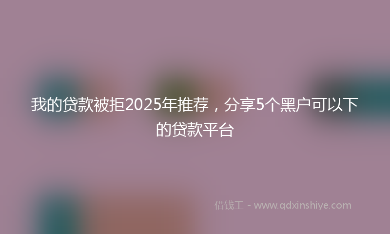 我的贷款被拒2025年推荐，分享5个黑户可以下的贷款平台
