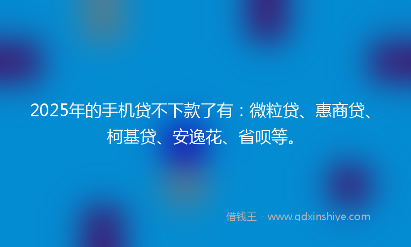 2025年的手机贷不下款了有：微粒贷、惠商贷、柯基贷、安逸花、省呗等。