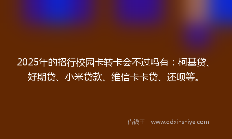 2025年的招行校园卡转卡会不过吗有：柯基贷、好期贷、小米贷款、维信卡卡贷、还呗等。
