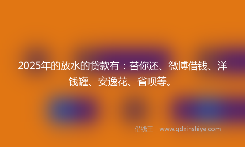 2025年的放水的贷款有：替你还、微博借钱、洋钱罐、安逸花、省呗等。