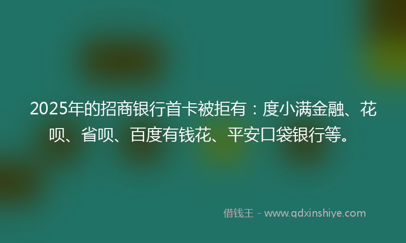 2025年的招商银行首卡被拒有：度小满金融、花呗、省呗、百度有钱花、平安口袋银行等。