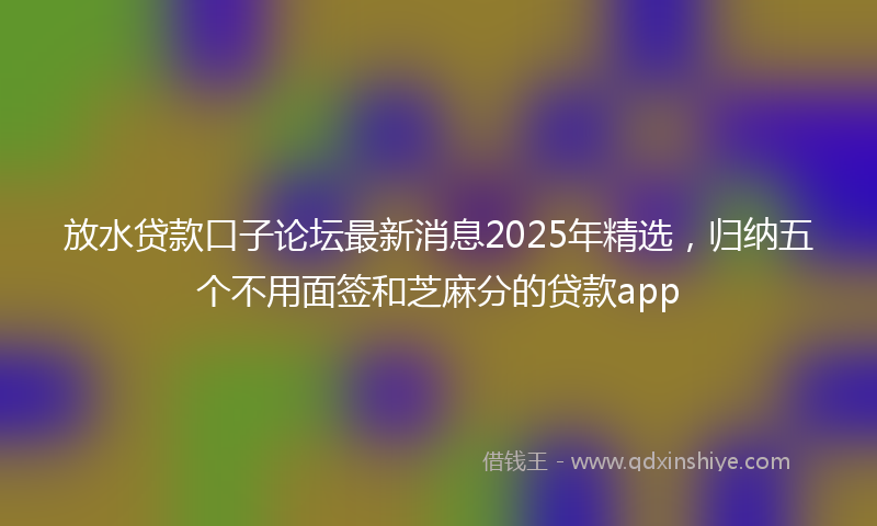 放水贷款口子论坛最新消息2025年精选，归纳五个不用面签和芝麻分的贷款app