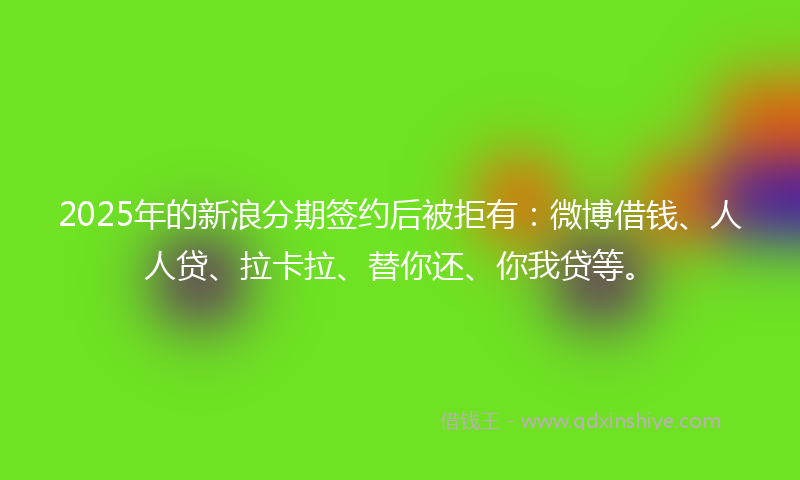 2025年的新浪分期签约后被拒有：微博借钱、人人贷、拉卡拉、替你还、你我贷等。