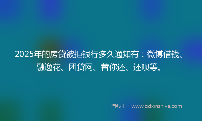 2025年的房贷被拒银行多久通知有：微博借钱、融逸花、团贷网、替你还、还呗等。