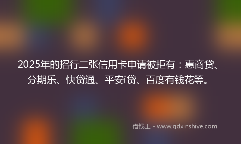 2025年的招行二张信用卡申请被拒有：惠商贷、分期乐、快贷通、平安i贷、百度有钱花等。