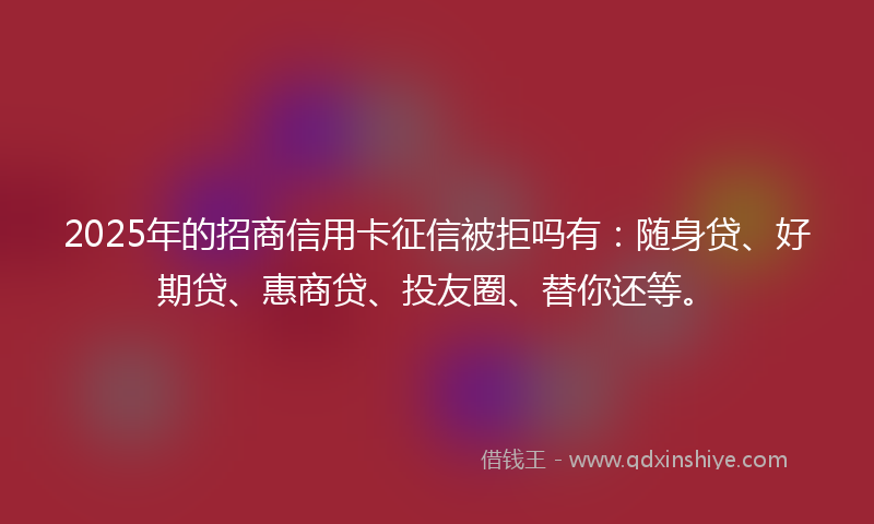 2025年的招商信用卡征信被拒吗有：随身贷、好期贷、惠商贷、投友圈、替你还等。