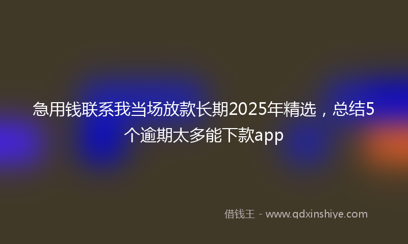 急用钱联系我当场放款长期2025年精选，总结5个逾期太多能下款app