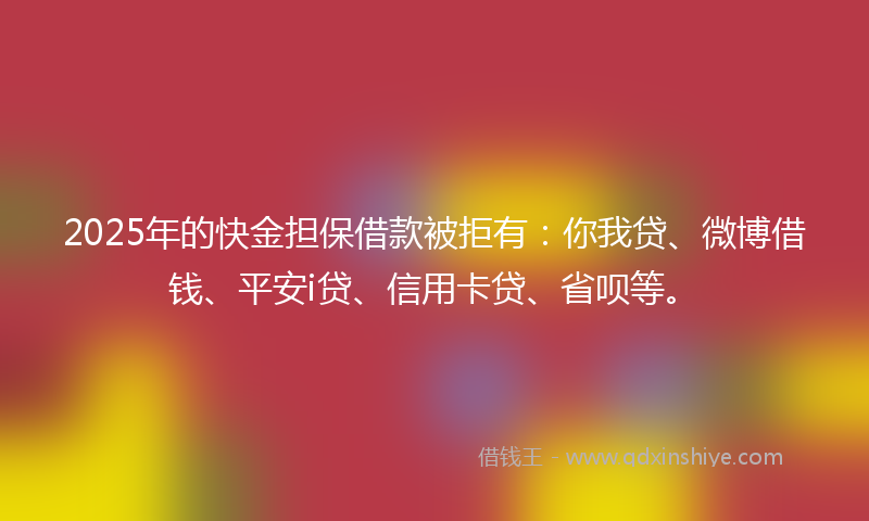 2025年的快金担保借款被拒有：你我贷、微博借钱、平安i贷、信用卡贷、省呗等。