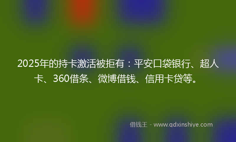 2025年的持卡激活被拒有：平安口袋银行、超人卡、360借条、微博借钱、信用卡贷等。