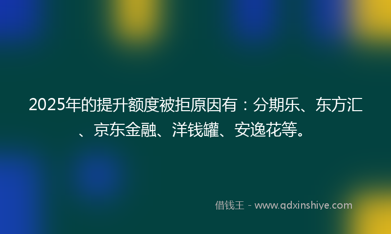 2025年的提升额度被拒原因有：分期乐、东方汇、京东金融、洋钱罐、安逸花等。