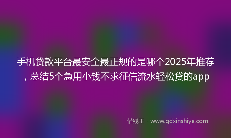 手机贷款平台最安全最正规的是哪个2025年推荐，总结5个急用小钱不求征信流水轻松贷的app