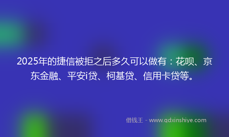 2025年的捷信被拒之后多久可以做有：花呗、京东金融、平安i贷、柯基贷、信用卡贷等。
