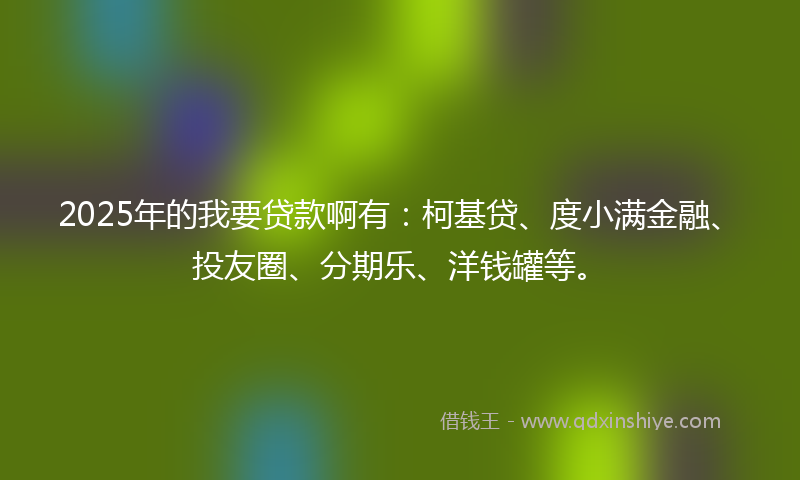 2025年的我要贷款啊有：柯基贷、度小满金融、投友圈、分期乐、洋钱罐等。