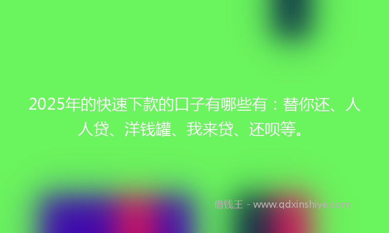 2025年的快速下款的口子有哪些有：替你还、人人贷、洋钱罐、我来贷、还呗等。