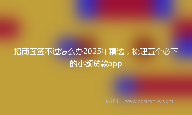 招商面签不过怎么办2025年精选，梳理五个必下的小额贷款app