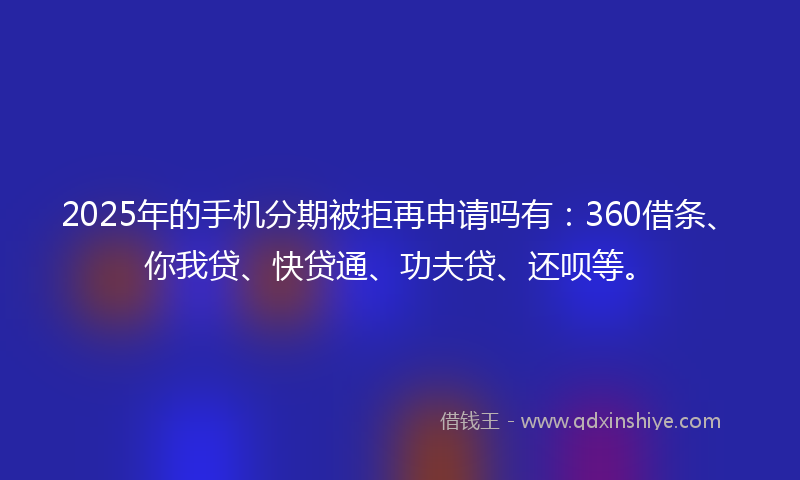2025年的手机分期被拒再申请吗有：360借条、你我贷、快贷通、功夫贷、还呗等。