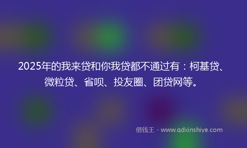 2025年的我来贷和你我贷都不通过有：柯基贷、微粒贷、省呗、投友圈、团贷网等。