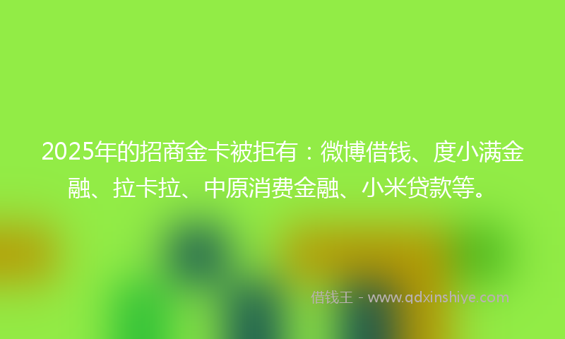 2025年的招商金卡被拒有：微博借钱、度小满金融、拉卡拉、中原消费金融、小米贷款等。