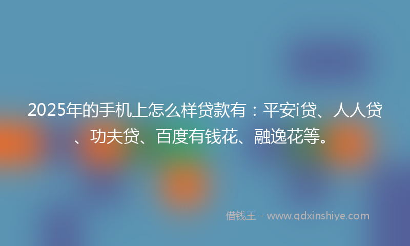 2025年的手机上怎么样贷款有：平安i贷、人人贷、功夫贷、百度有钱花、融逸花等。