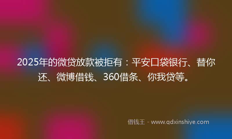 2025年的微贷放款被拒有：平安口袋银行、替你还、微博借钱、360借条、你我贷等。