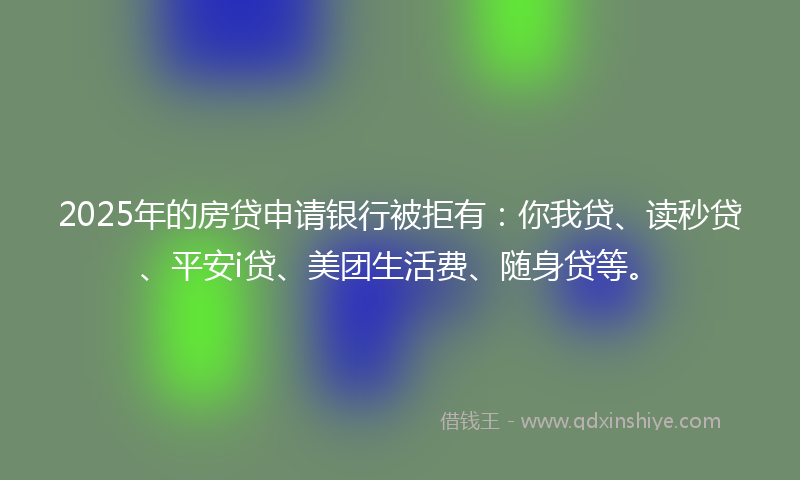 2025年的房贷申请银行被拒有：你我贷、读秒贷、平安i贷、美团生活费、随身贷等。
