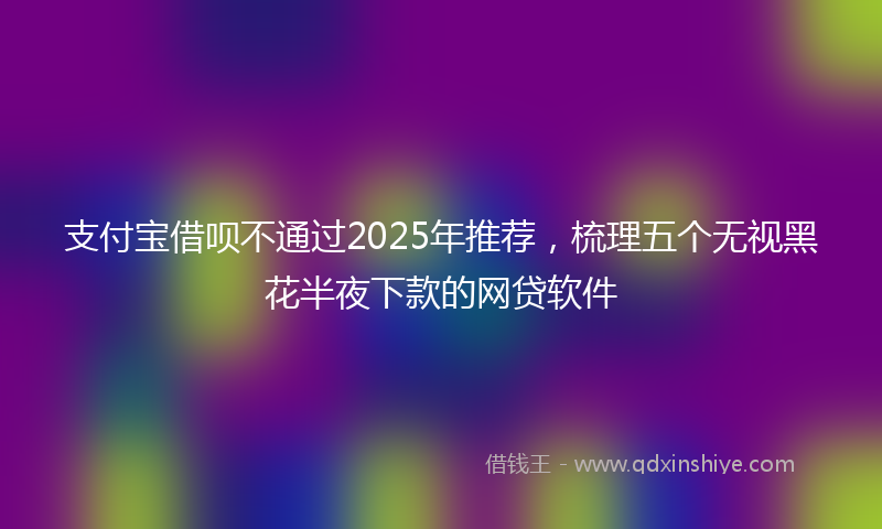 支付宝借呗不通过2025年推荐，梳理五个无视黑花半夜下款的网贷软件