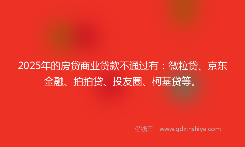 2025年的房贷商业贷款不通过有：微粒贷、京东金融、拍拍贷、投友圈、柯基贷等。
