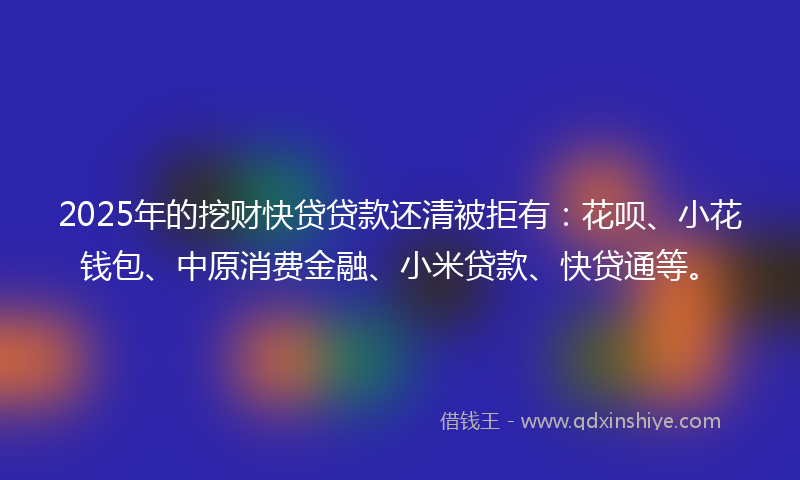 2025年的挖财快贷贷款还清被拒有：花呗、小花钱包、中原消费金融、小米贷款、快贷通等。
