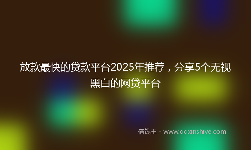 放款最快的贷款平台2025年推荐，分享5个无视黑白的网贷平台