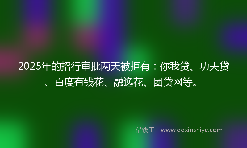 2025年的招行审批两天被拒有：你我贷、功夫贷、百度有钱花、融逸花、团贷网等。