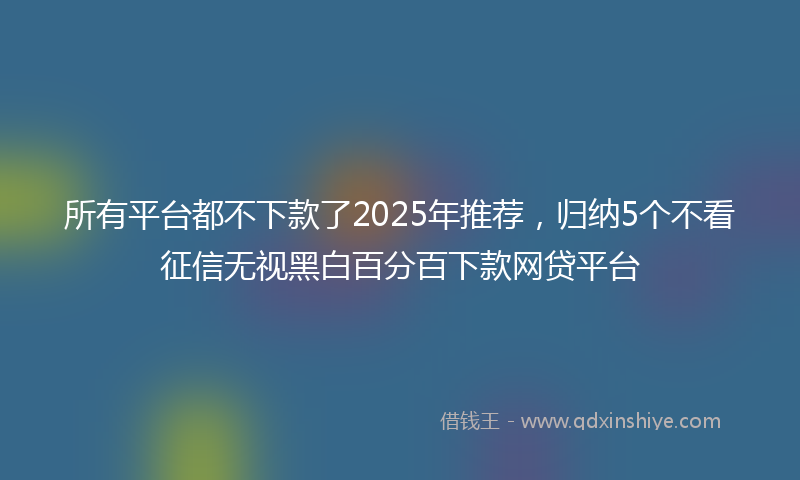 所有平台都不下款了2025年推荐，归纳5个不看征信无视黑白百分百下款网贷平台