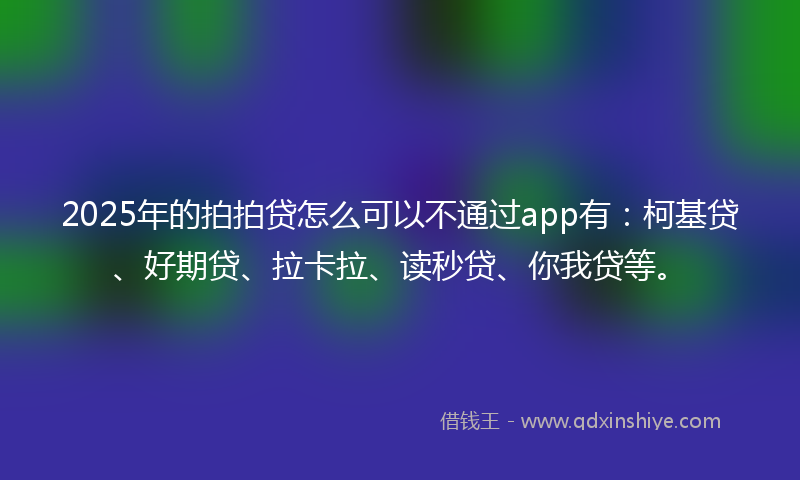 2025年的拍拍贷怎么可以不通过app有：柯基贷、好期贷、拉卡拉、读秒贷、你我贷等。