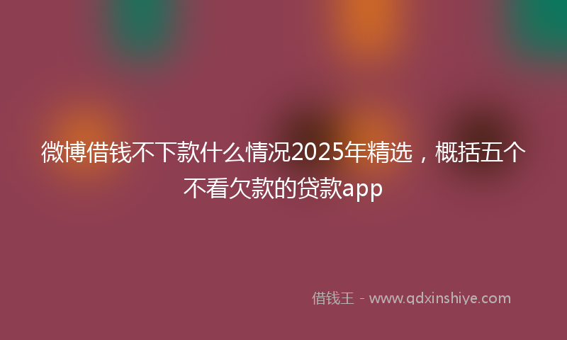 微博借钱不下款什么情况2025年精选，概括五个不看欠款的贷款app