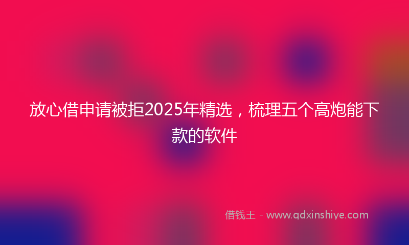 放心借申请被拒2025年精选，梳理五个高炮能下款的软件