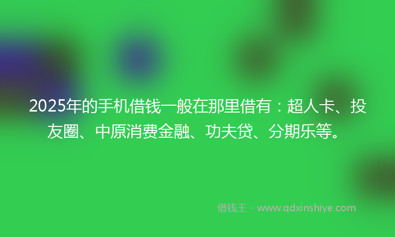 2025年的手机借钱一般在那里借有：超人卡、投友圈、中原消费金融、功夫贷、分期乐等。