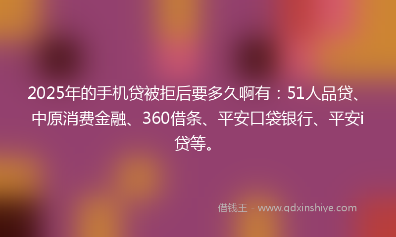 2025年的手机贷被拒后要多久啊有：51人品贷、中原消费金融、360借条、平安口袋银行、平安i贷等。