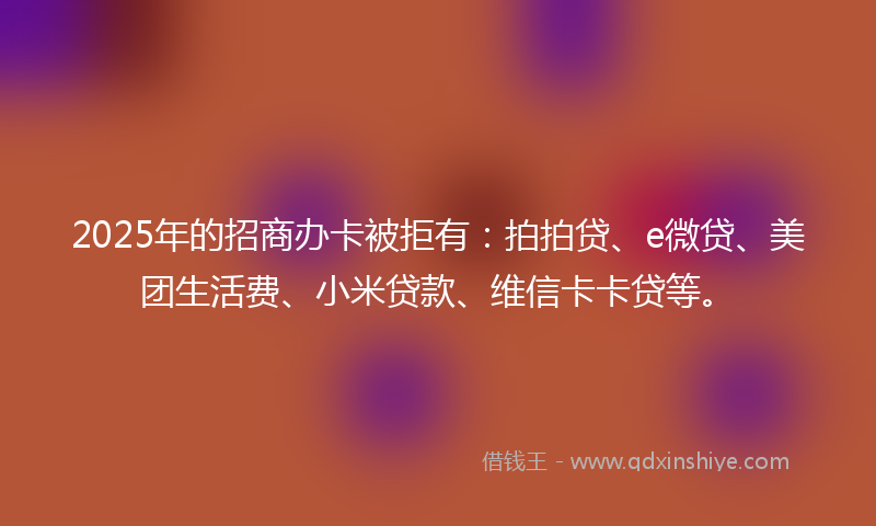 2025年的招商办卡被拒有：拍拍贷、e微贷、美团生活费、小米贷款、维信卡卡贷等。