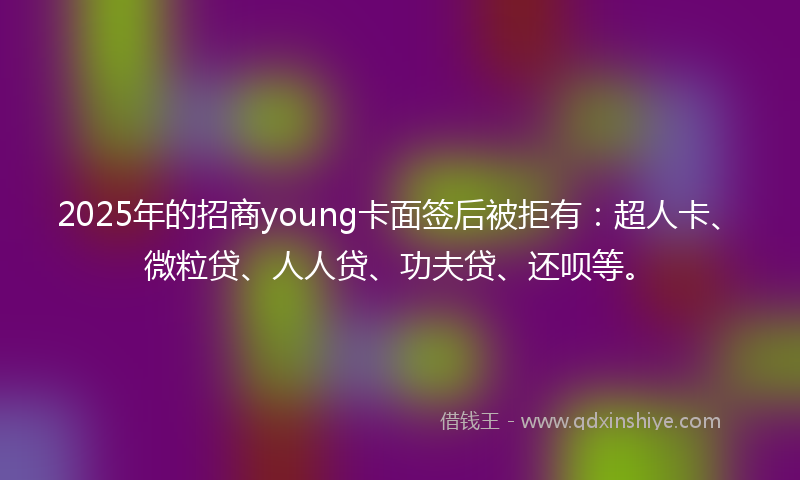 2025年的招商young卡面签后被拒有：超人卡、微粒贷、人人贷、功夫贷、还呗等。