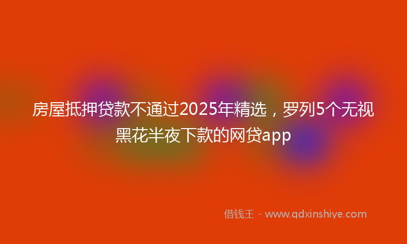 房屋抵押贷款不通过2025年精选，罗列5个无视黑花半夜下款的网贷app