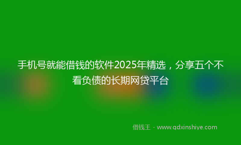 手机号就能借钱的软件2025年精选，分享五个不看负债的长期网贷平台