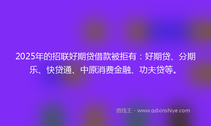 2025年的招联好期贷借款被拒有：好期贷、分期乐、快贷通、中原消费金融、功夫贷等。